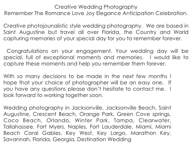 Creative Wedding Photography
Remember The Romance Love Joy Elegance Anticipation Celebration.

Creative photojounalistic style wedding photography.  We are based in Saint Augustine but travel all over Florida, the Country and World capturing memories of your special day for you to remember forever.

 Congratulations on your engagement. Your wedding day will be special, full of exceptional moments and memories.  I would like to capture these moments and help you remember them forever.  

With so many decisions to be made in the next few months I hope that your choice of photographer will be an easy one.  If you have any questions please don’t hesitate to contact me.  I look forward to working together soon.

Wedding photography in Jacksonville, Jacksonville Beach, Saint Augustine, Crescent Beach, Orange Park, Green Cove springs, Coco Beach, Orlando, Winter Park, Tampa, Clearwater, Tallahassee, Fort Myers, Naples, Fort Lauderdale, Miami, Miami Beach Coral Gables, Key West, Key Largo, Marathon Key, Savannah, Florida, Georgia, Destination Wedding